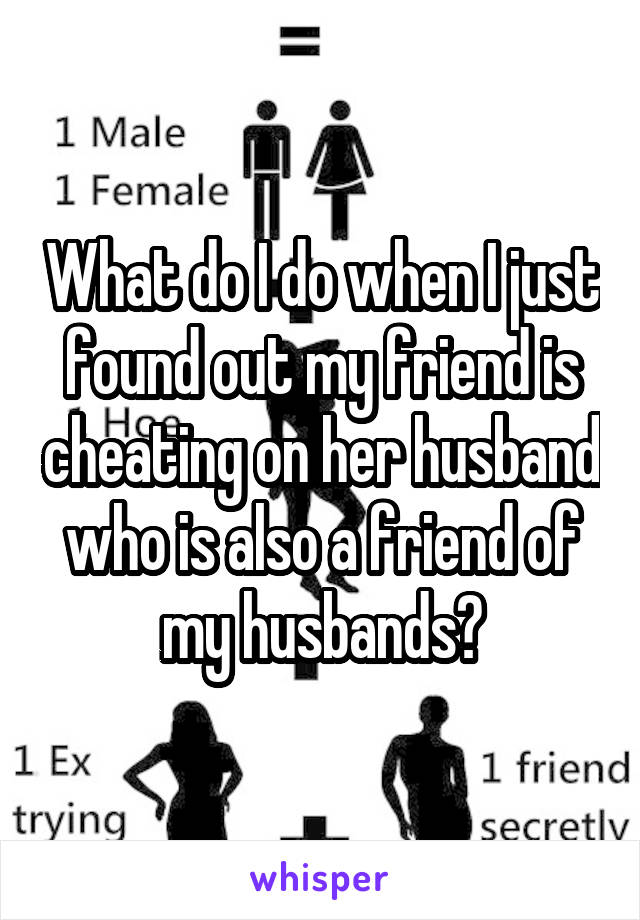 What do I do when I just found out my friend is cheating on her husband who is also a friend of my husbands?