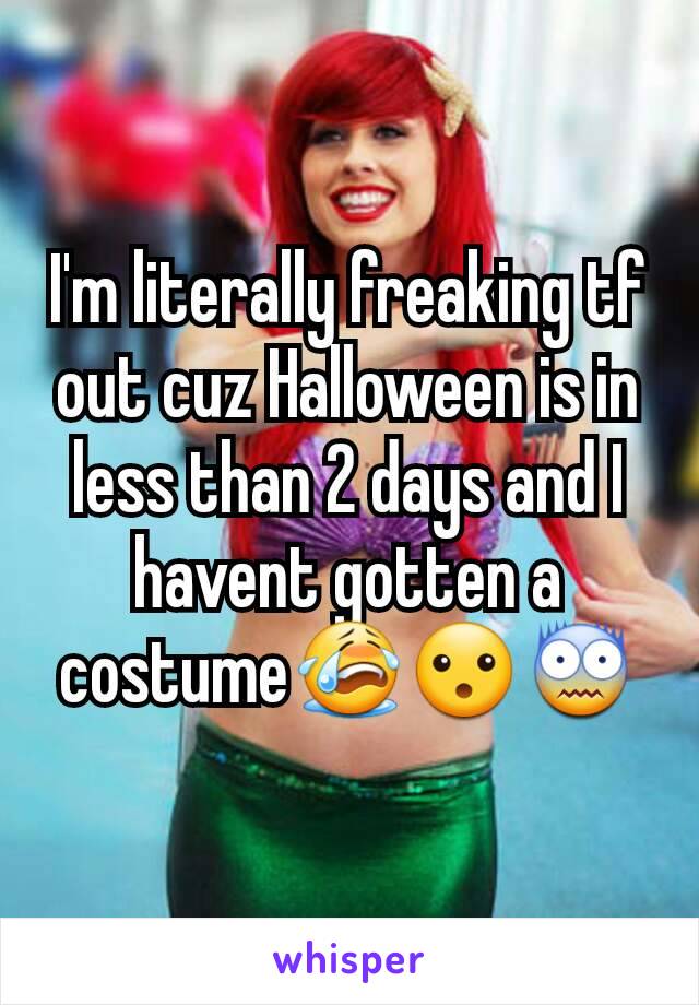 I'm literally freaking tf out cuz Halloween is in less than 2 days and I havent gotten a costume😭😮😨