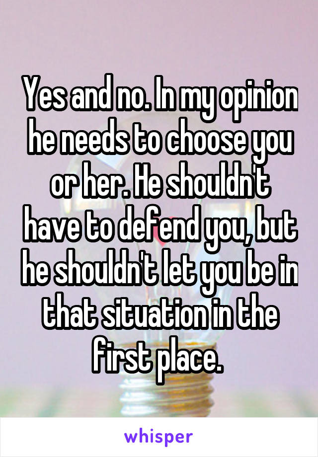 Yes and no. In my opinion he needs to choose you or her. He shouldn't have to defend you, but he shouldn't let you be in that situation in the first place. 