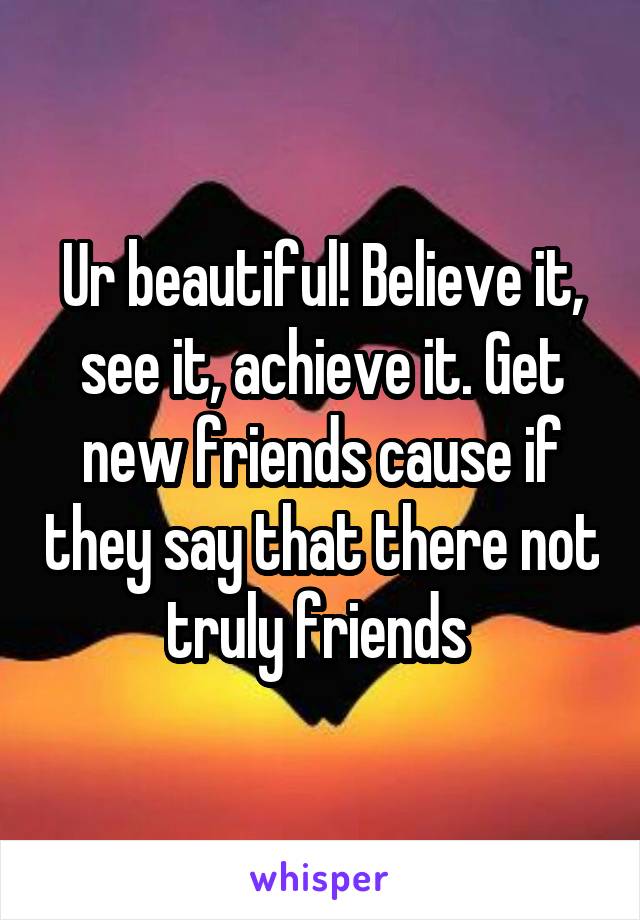 Ur beautiful! Believe it, see it, achieve it. Get new friends cause if they say that there not truly friends 