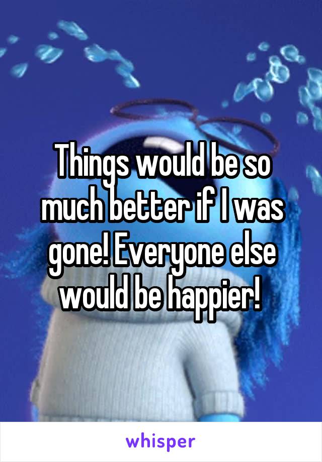 Things would be so much better if I was gone! Everyone else would be happier! 