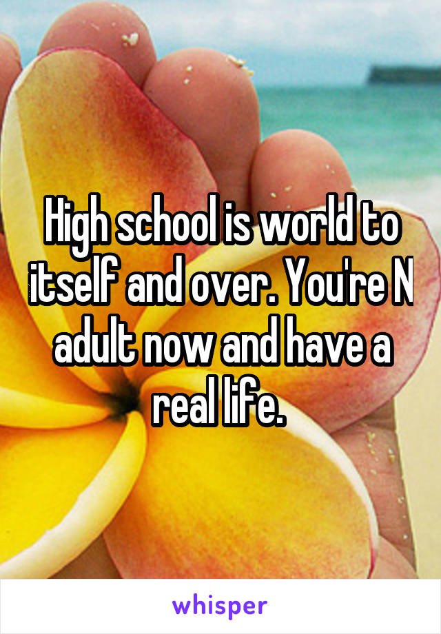 High school is world to itself and over. You're N adult now and have a real life. 