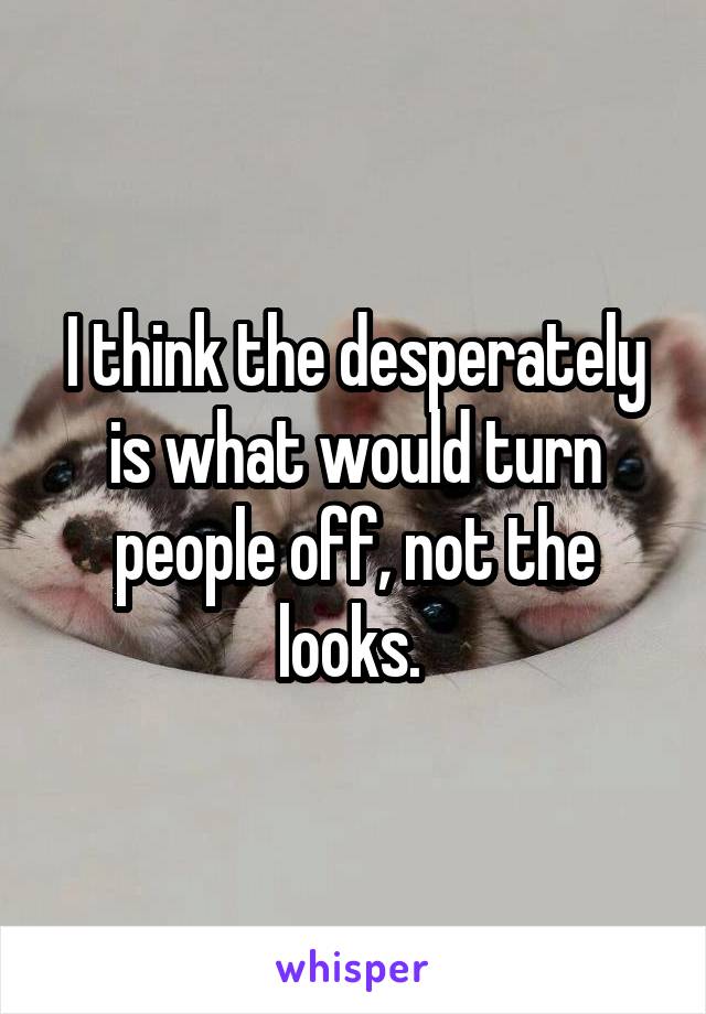 I think the desperately is what would turn people off, not the looks. 