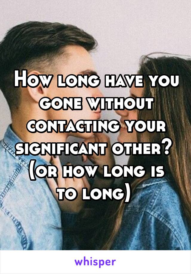 How long have you gone without contacting your significant other? 
(or how long is to long) 