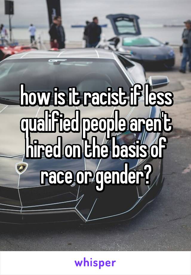 how is it racist if less qualified people aren't hired on the basis of race or gender?