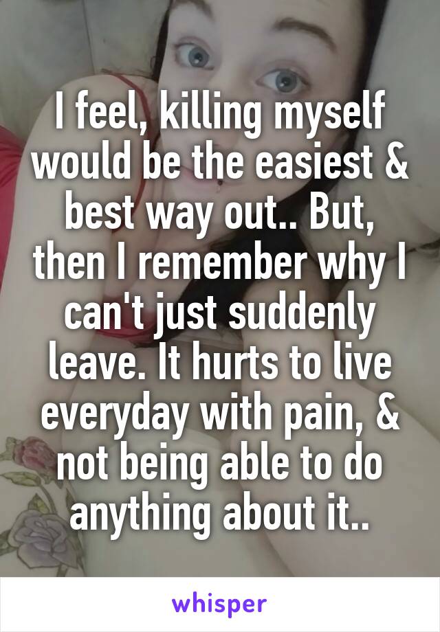 I feel, killing myself would be the easiest & best way out.. But, then I remember why I can't just suddenly leave. It hurts to live everyday with pain, & not being able to do anything about it..
