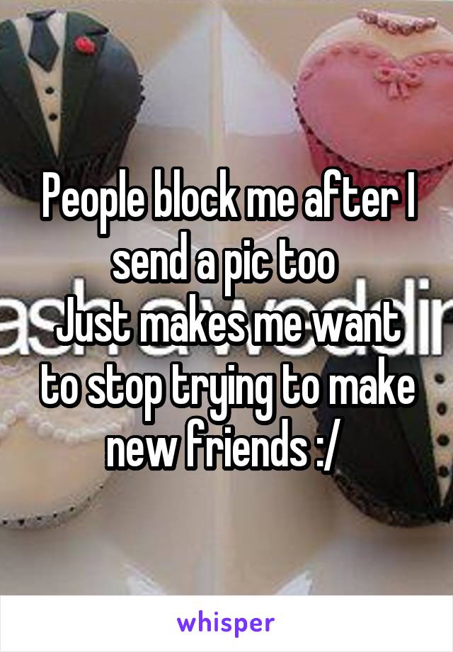 People block me after I send a pic too 
Just makes me want to stop trying to make new friends :/ 