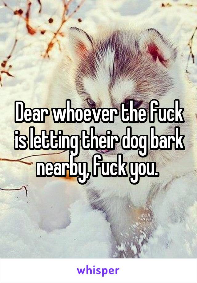 Dear whoever the fuck is letting their dog bark nearby, fuck you. 