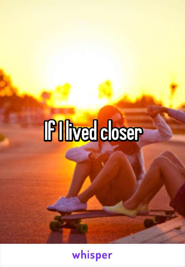 If I lived closer