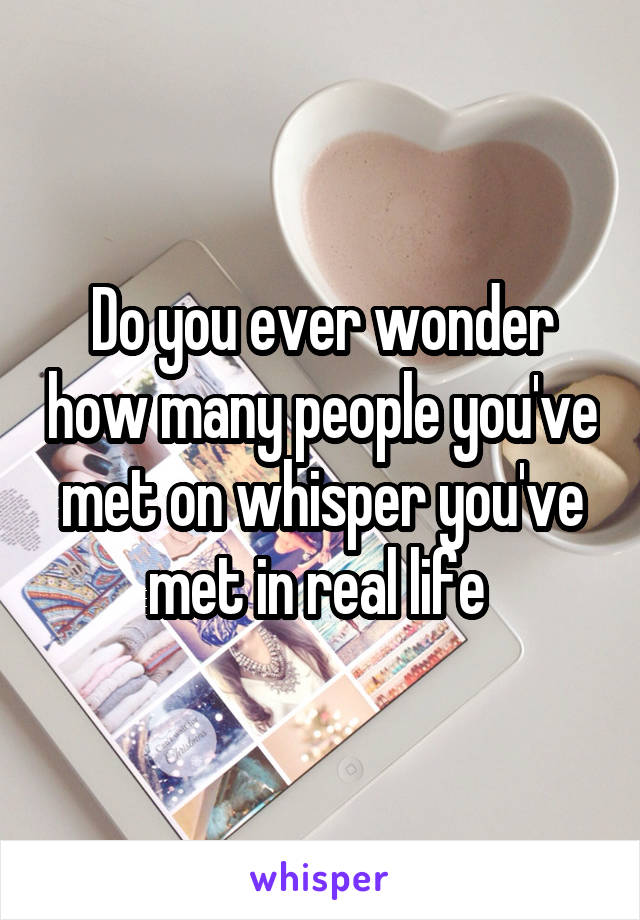 Do you ever wonder how many people you've met on whisper you've met in real life 