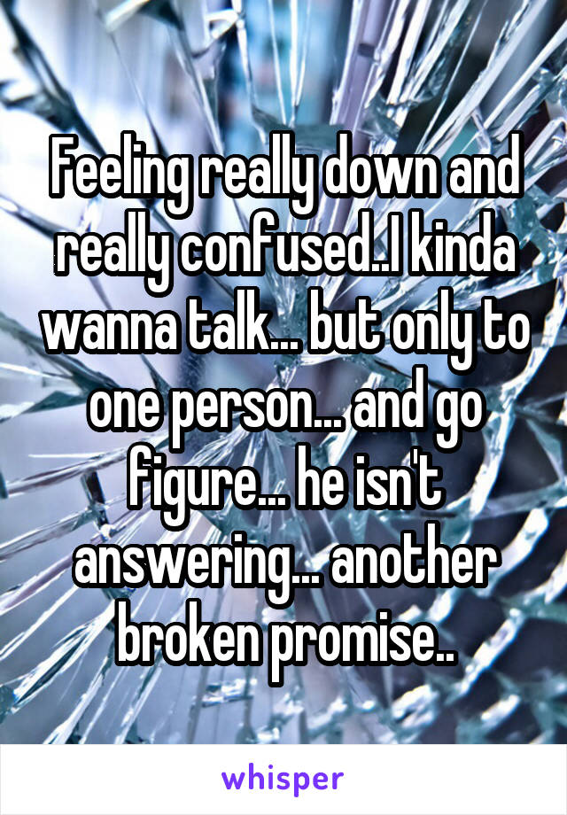 Feeling really down and really confused..I kinda wanna talk... but only to one person... and go figure... he isn't answering... another broken promise..