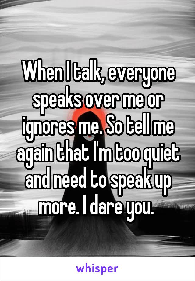When I talk, everyone speaks over me or ignores me. So tell me again that I'm too quiet and need to speak up more. I dare you. 
