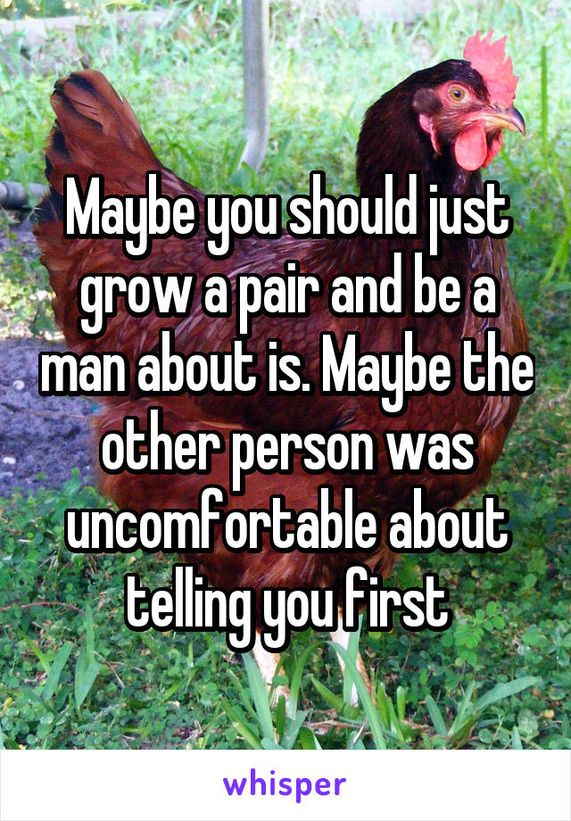 Maybe you should just grow a pair and be a man about is. Maybe the other person was uncomfortable about telling you first