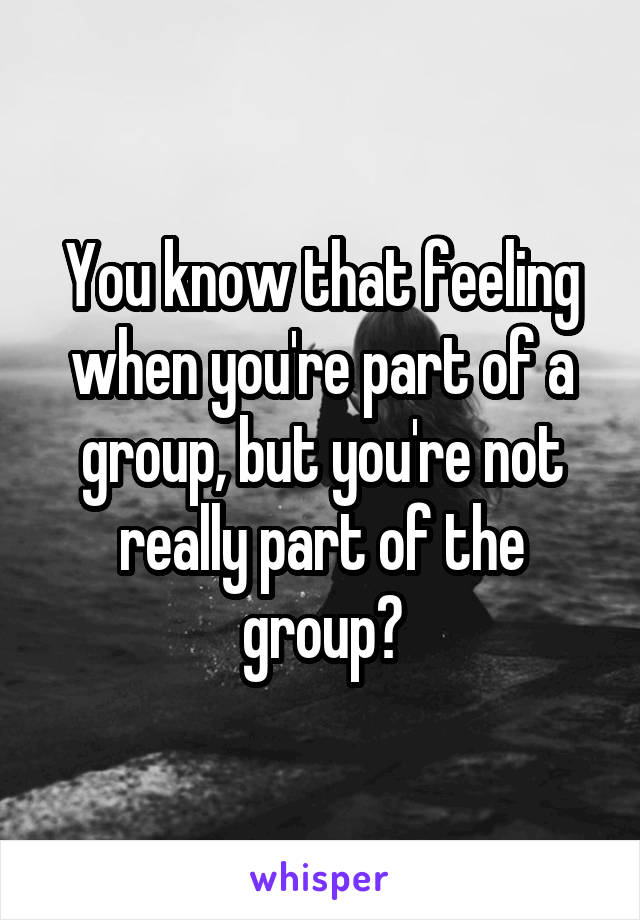 You know that feeling when you're part of a group, but you're not really part of the group?