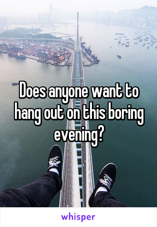 Does anyone want to hang out on this boring evening?