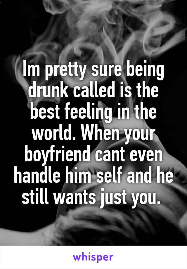 Im pretty sure being drunk called is the best feeling in the world. When your boyfriend cant even handle him self and he still wants just you. 