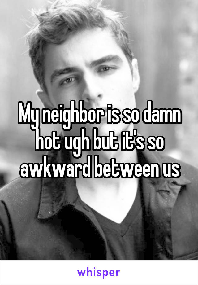 My neighbor is so damn hot ugh but it's so awkward between us