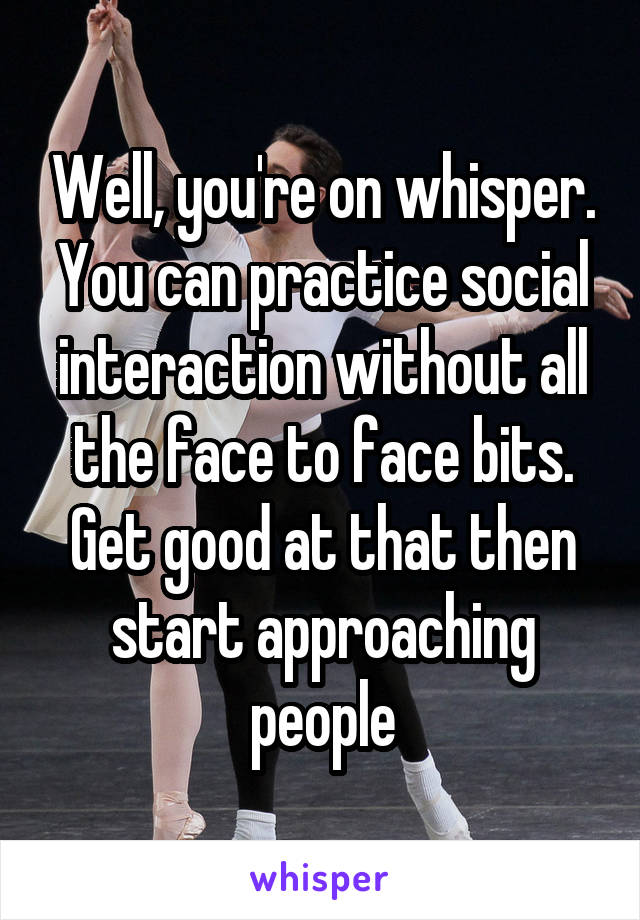 Well, you're on whisper. You can practice social interaction without all the face to face bits. Get good at that then start approaching people
