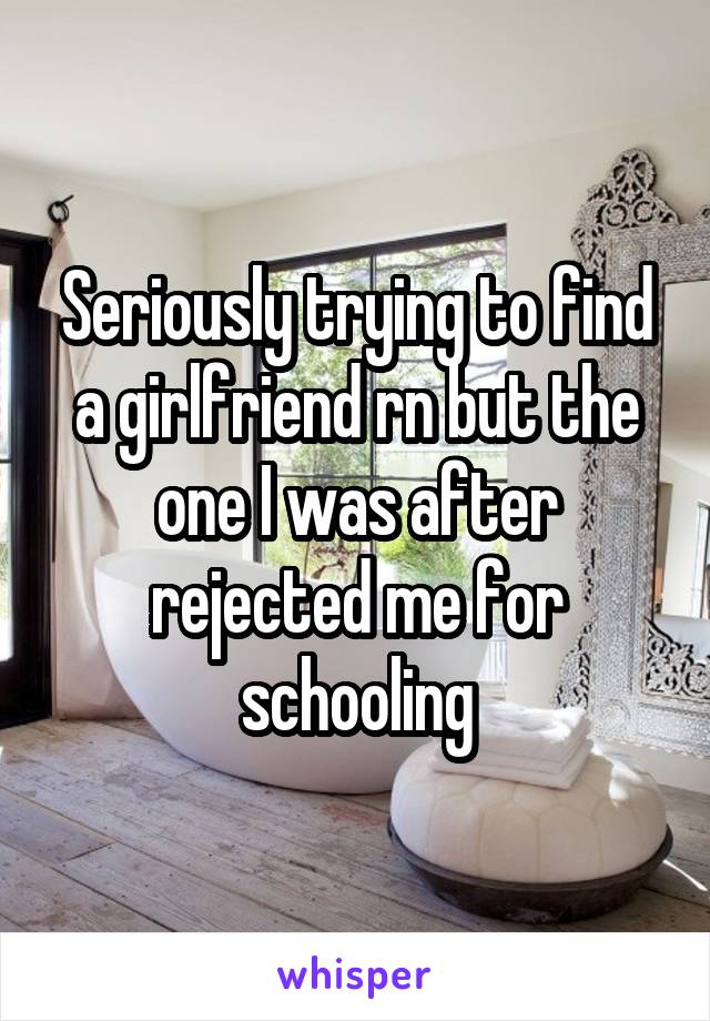 Seriously trying to find a girlfriend rn but the one I was after rejected me for schooling