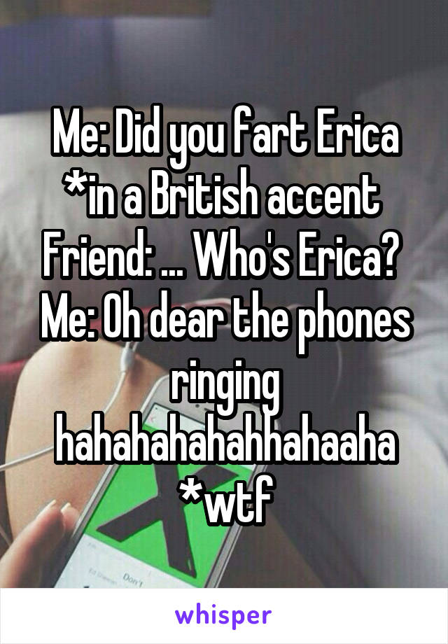 Me: Did you fart Erica *in a British accent 
Friend: ... Who's Erica? 
Me: Oh dear the phones ringing hahahahahahhahaaha *wtf