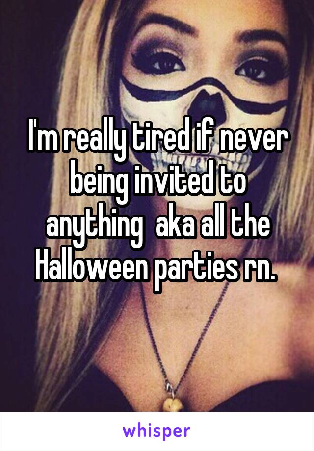 I'm really tired if never being invited to anything  aka all the Halloween parties rn. 
