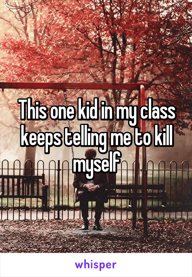 This one kid in my class keeps telling me to kill myself