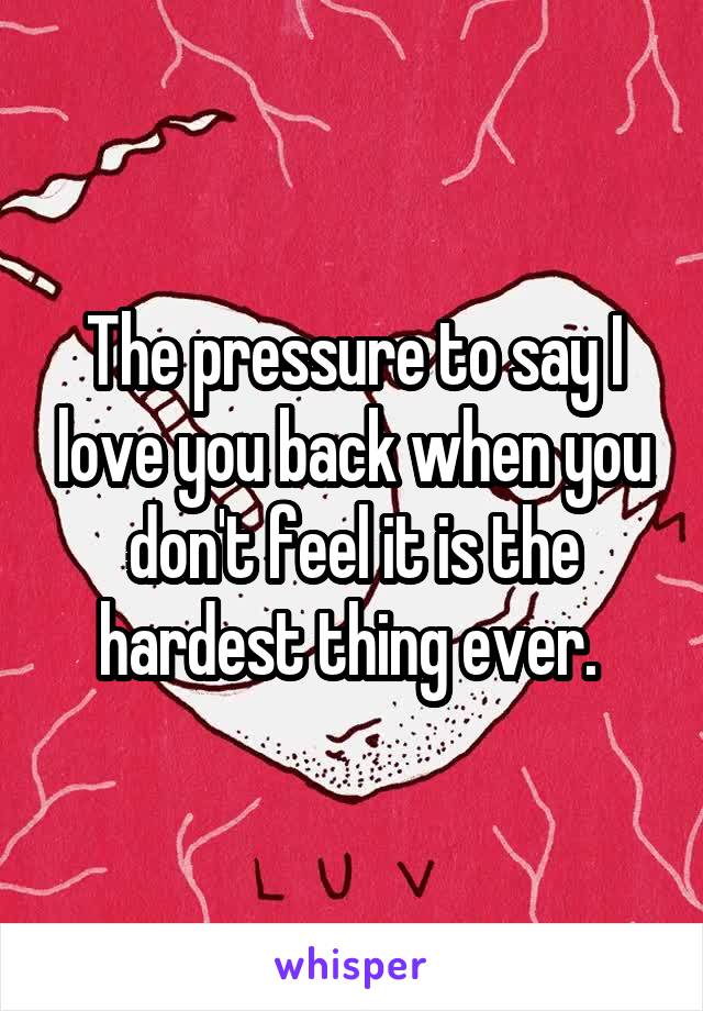 The pressure to say I love you back when you don't feel it is the hardest thing ever. 