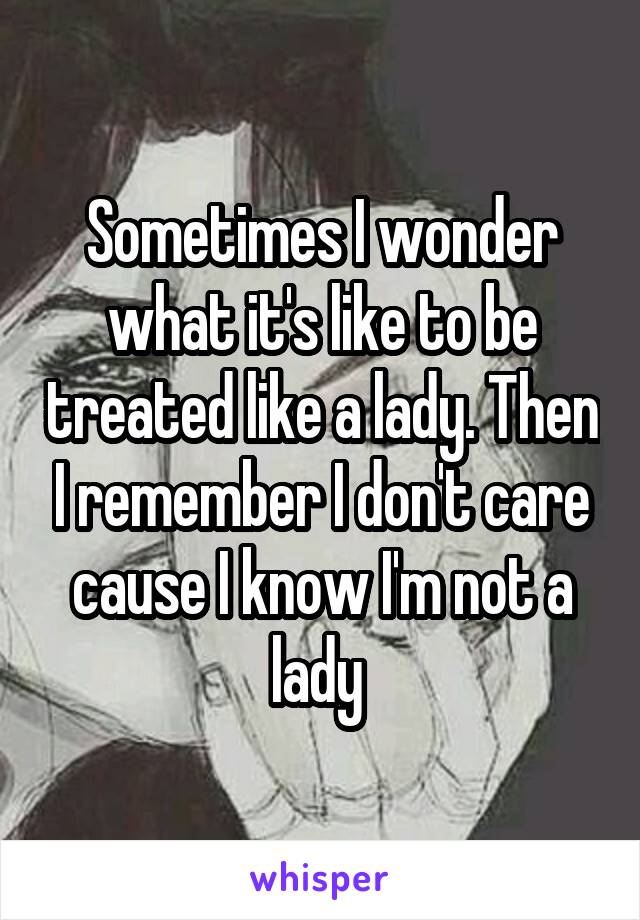 Sometimes I wonder what it's like to be treated like a lady. Then I remember I don't care cause I know I'm not a lady 