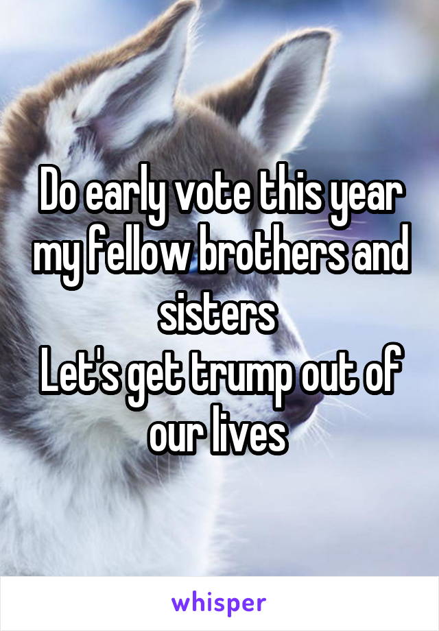 Do early vote this year my fellow brothers and sisters 
Let's get trump out of our lives 