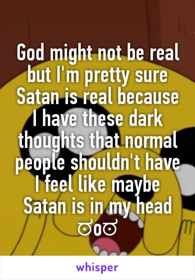 God might not be real but I'm pretty sure Satan is real because I have these dark thoughts that normal people shouldn't have I feel like maybe Satan is in my head ಠoಠ