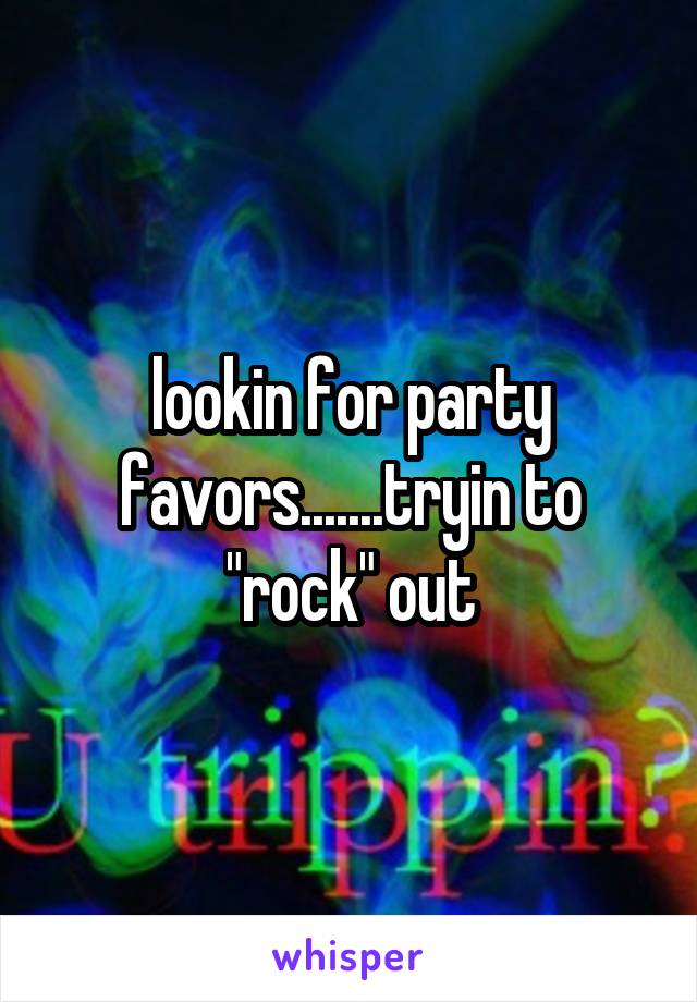 lookin for party favors.......tryin to "rock" out