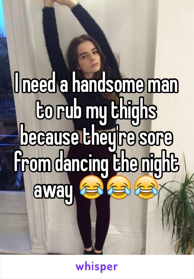 I need a handsome man to rub my thighs because they're sore from dancing the night away 😂😂😂