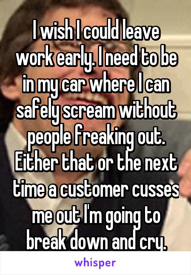 I wish I could leave work early. I need to be in my car where I can safely scream without people freaking out. Either that or the next time a customer cusses me out I'm going to break down and cry.