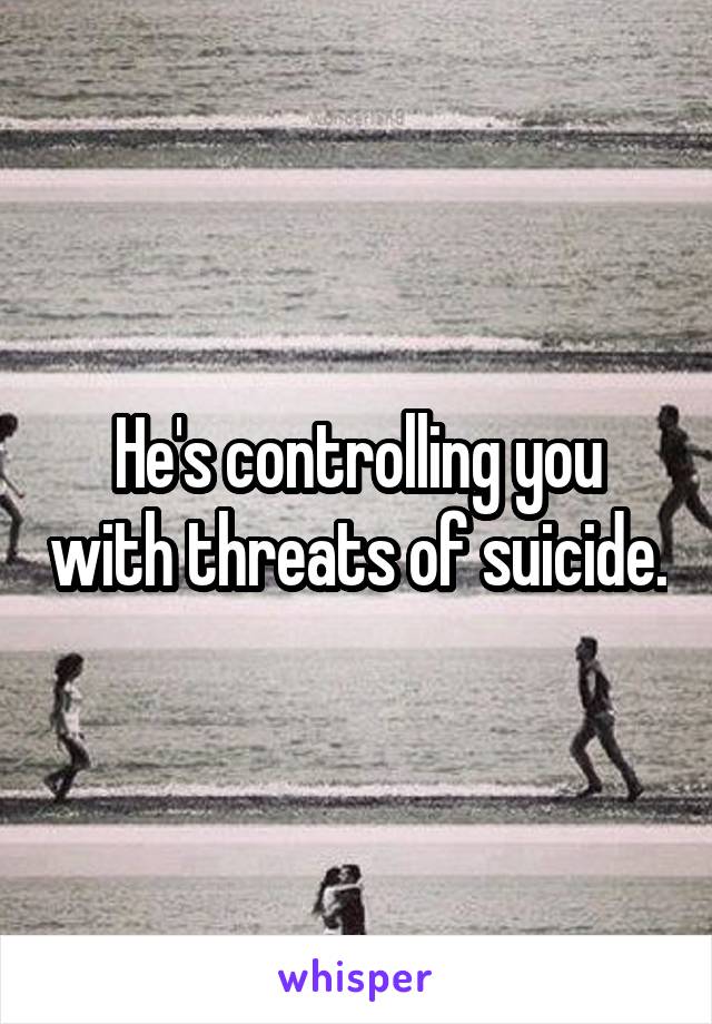 He's controlling you with threats of suicide.