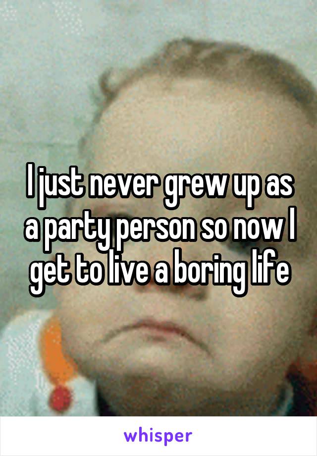 I just never grew up as a party person so now I get to live a boring life