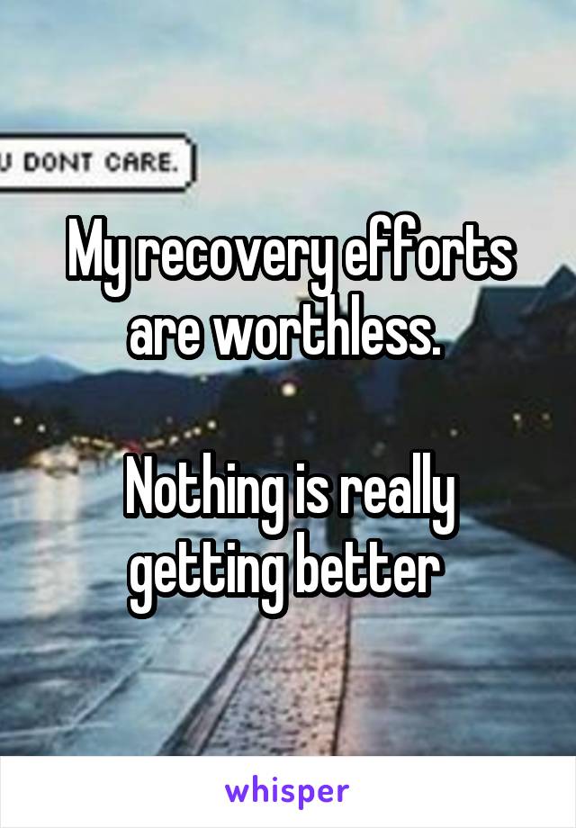 My recovery efforts are worthless. 

Nothing is really getting better 