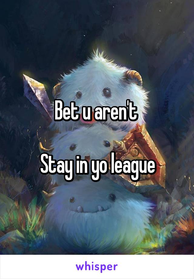Bet u aren't 

Stay in yo league