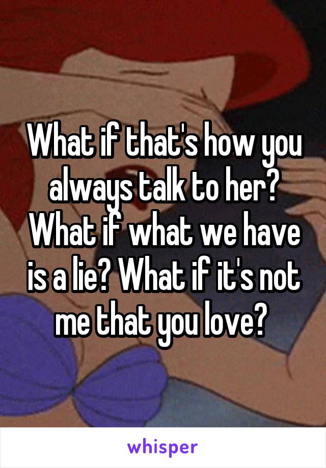 What if that's how you always talk to her? What if what we have is a lie? What if it's not me that you love? 
