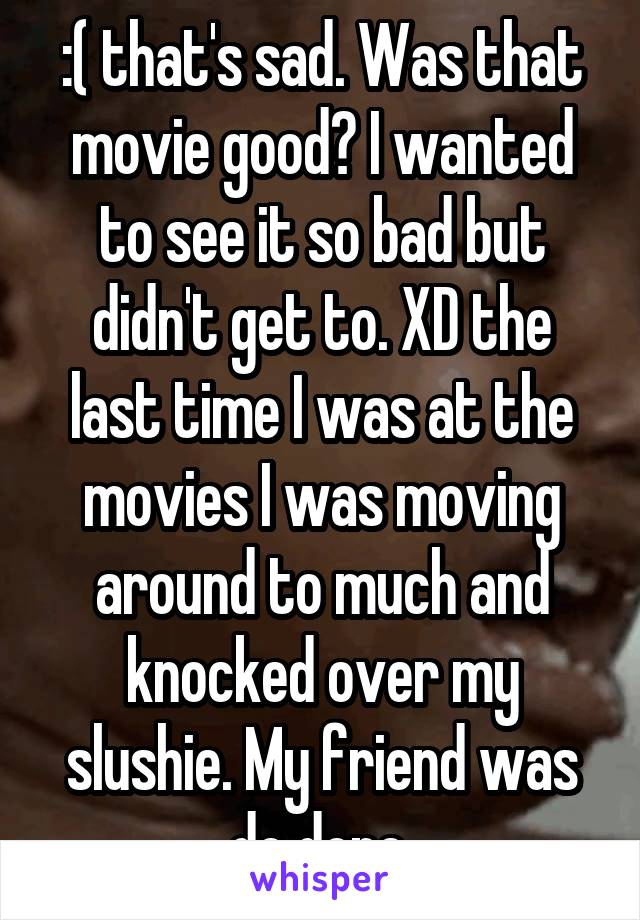 :( that's sad. Was that movie good? I wanted to see it so bad but didn't get to. XD the last time I was at the movies I was moving around to much and knocked over my slushie. My friend was do done.