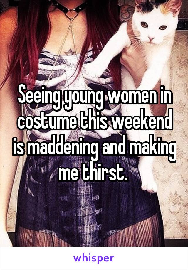 Seeing young women in costume this weekend is maddening and making me thirst. 