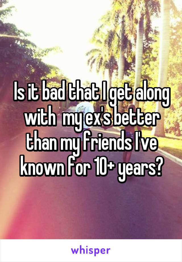 Is it bad that I get along with  my ex's better than my friends I've known for 10+ years?