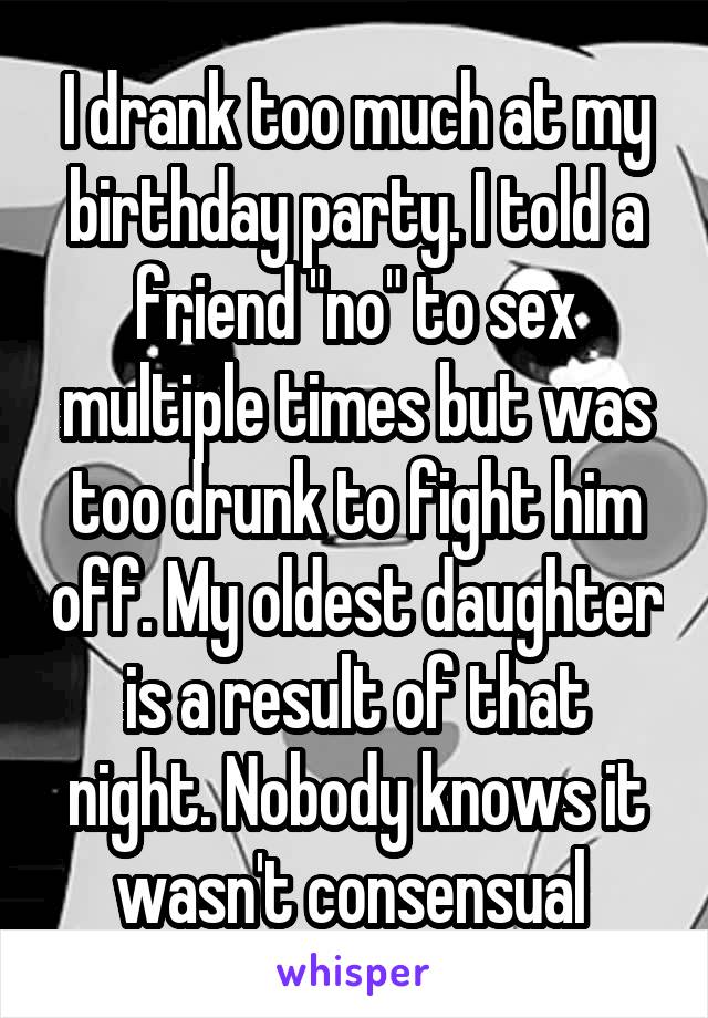 I drank too much at my birthday party. I told a friend "no" to sex multiple times but was too drunk to fight him off. My oldest daughter is a result of that night. Nobody knows it wasn't consensual 