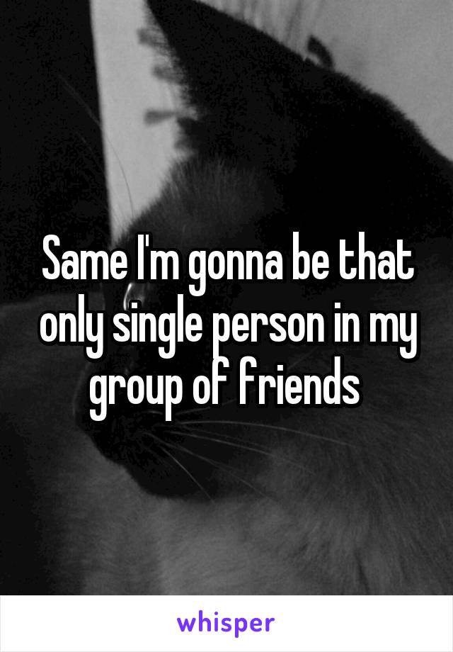 Same I'm gonna be that only single person in my group of friends 