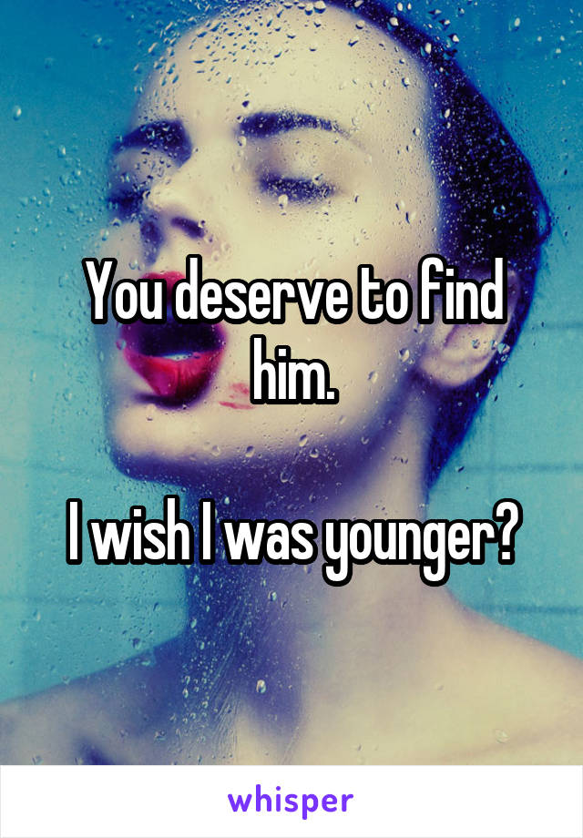 You deserve to find him.

I wish I was younger?