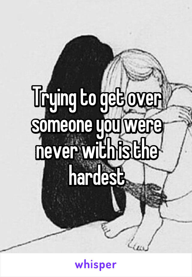 Trying to get over someone you were never with is the hardest