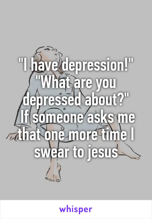 "I have depression!"
"What are you depressed about?"
 If someone asks me that one more time I swear to jesus