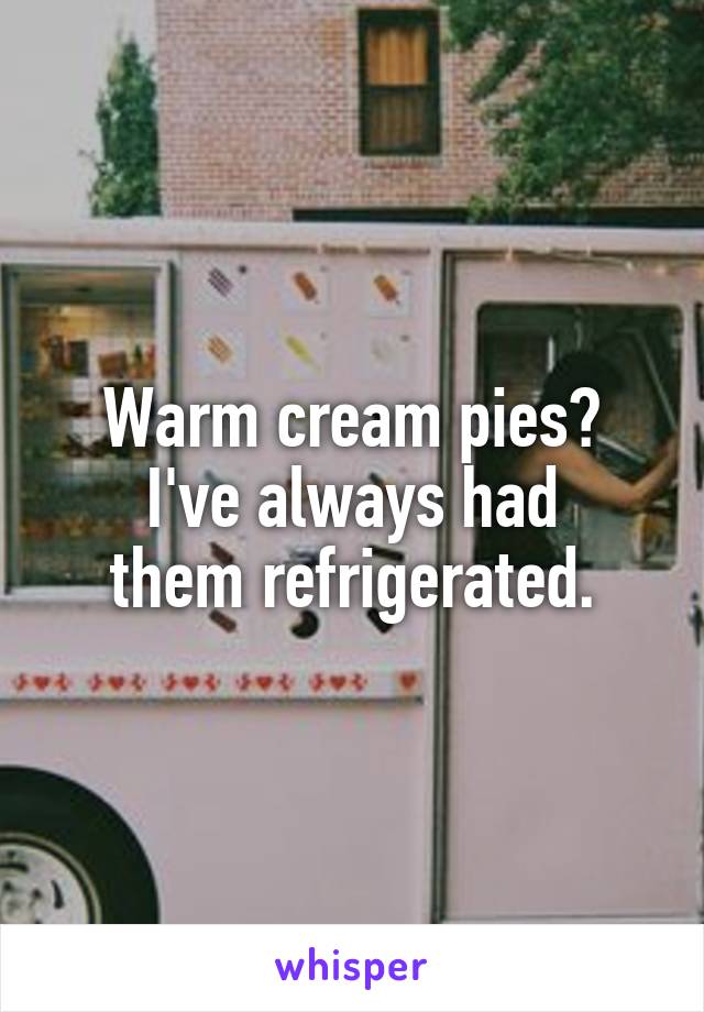 Warm cream pies?
I've always had
them refrigerated.