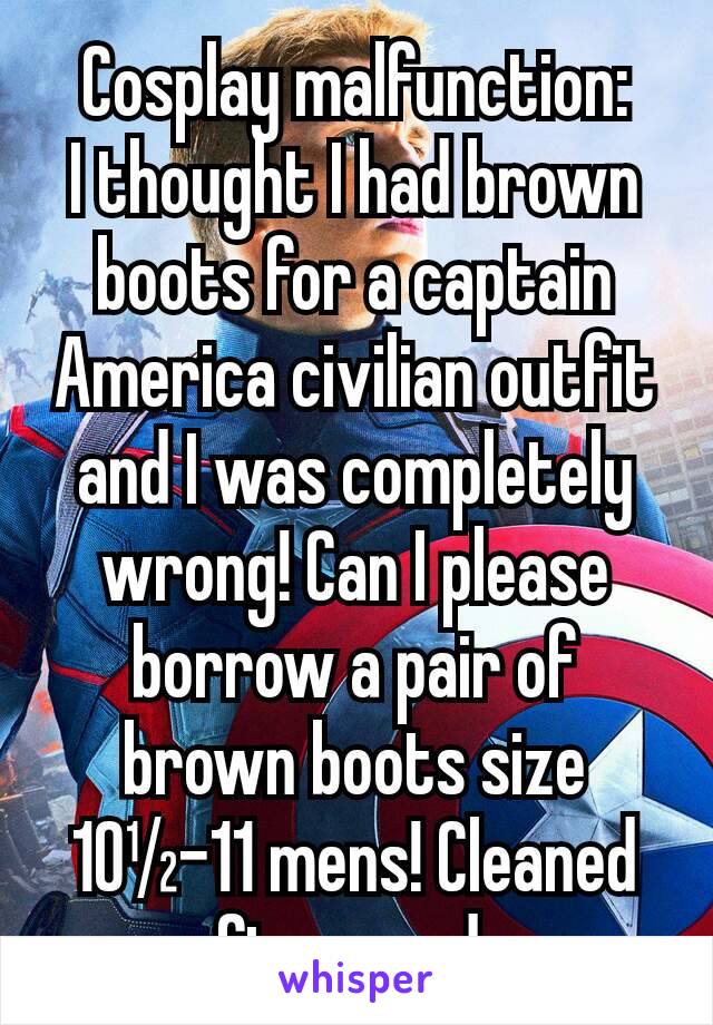 Cosplay malfunction:
I thought I had brown boots for a captain America civilian outfit and I was completely wrong! Can I please borrow a pair of brown boots size 10½-11 mens! Cleaned afterwards.