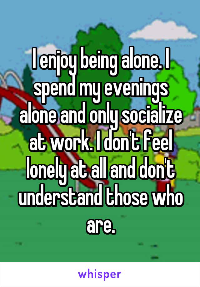 I enjoy being alone. I spend my evenings alone and only socialize at work. I don't feel lonely at all and don't understand those who are.