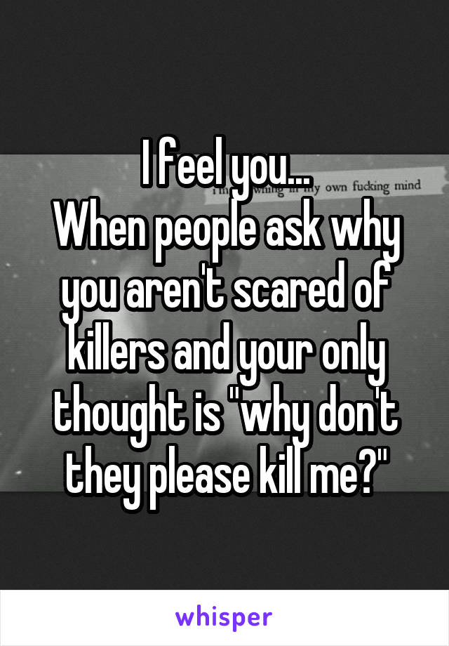 I feel you...
When people ask why you aren't scared of killers and your only thought is "why don't they please kill me?"